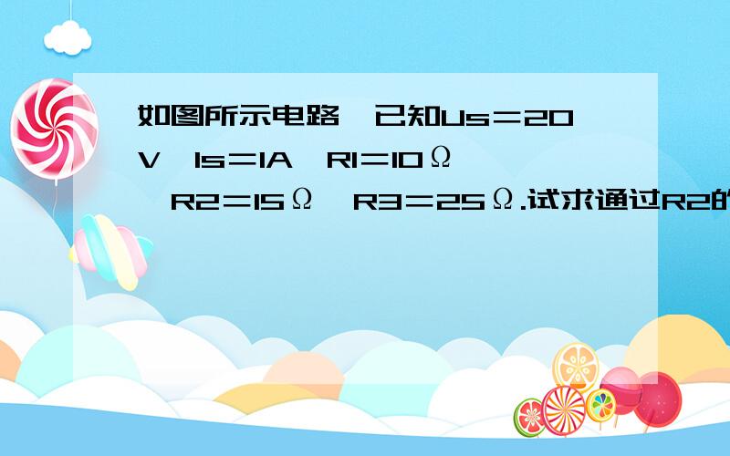 如图所示电路,已知Us＝20V,ls＝1A,R1＝10Ω,R2＝15Ω,R3＝25Ω.试求通过R2的电流及R2两端的电压