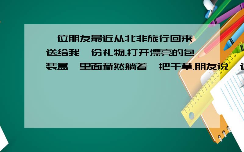 一位朋友最近从北非旅行回来,送给我一份礼物.打开漂亮的包装盒,里面赫然躺着一把干草.朋友说,这叫沙漠玫瑰,很有名的.我疑