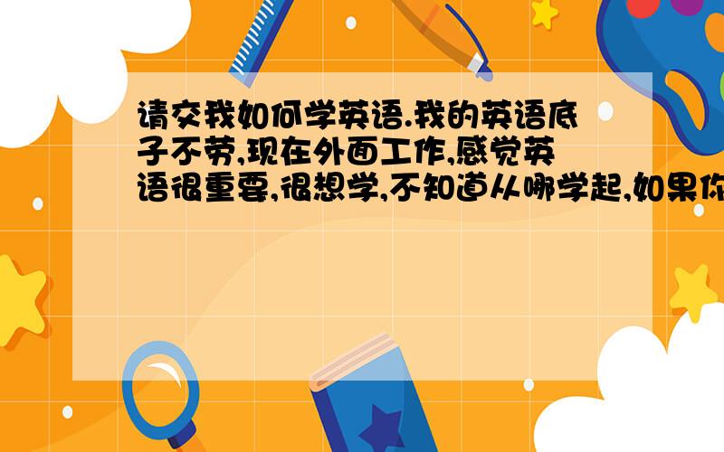 请交我如何学英语.我的英语底子不劳,现在外面工作,感觉英语很重要,很想学,不知道从哪学起,如果你知道的话,就请指点一二.