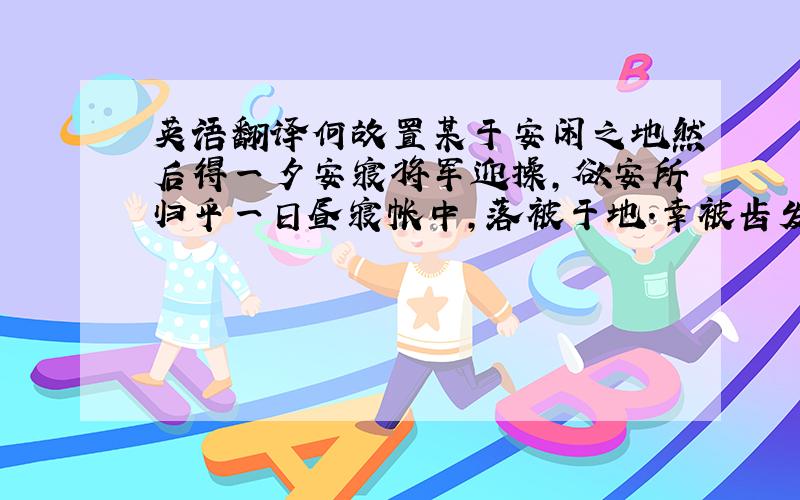 英语翻译何故置某于安闲之地然后得一夕安寝将军迎操,欲安所归乎一日昼寝帐中,落被于地.幸被齿发,何敢负得焉用亡邻以倍郑