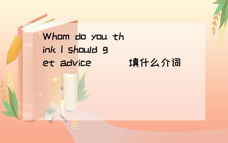 Whom do you think I should get advice ( ) 填什么介词