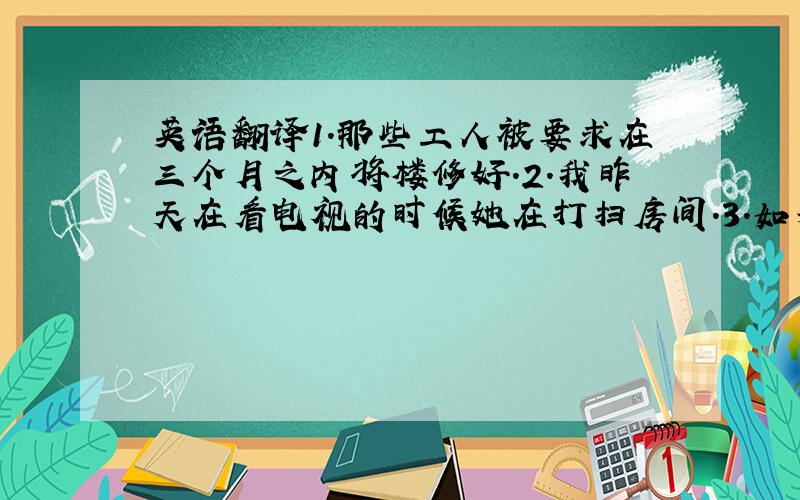 英语翻译1.那些工人被要求在三个月之内将楼修好.2.我昨天在看电视的时候她在打扫房间.3.如果我是一只小鸟,我将在全世界