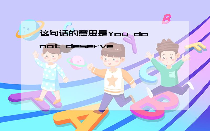 这句话的意思是You do not deserve