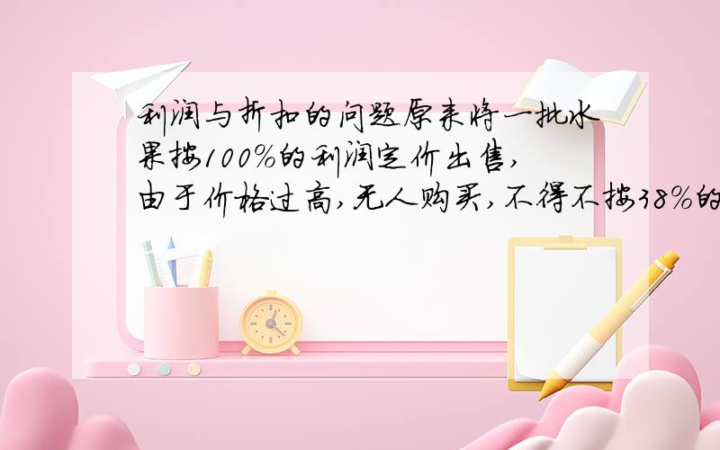 利润与折扣的问题原来将一批水果按100%的利润定价出售,由于价格过高,无人购买,不得不按38%的利润重新定价,这样出售了