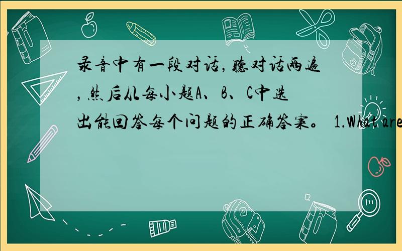 录音中有一段对话，听对话两遍，然后从每小题A、B、C中选出能回答每个问题的正确答案。 1．What are they t