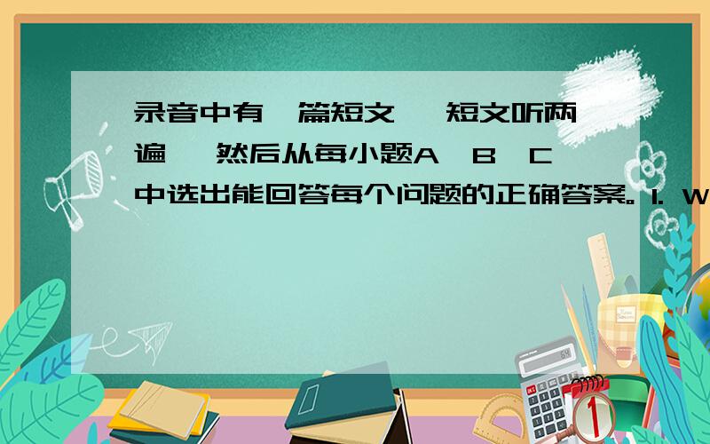 录音中有一篇短文, 短文听两遍, 然后从每小题A、B、C中选出能回答每个问题的正确答案。 1. Why does the