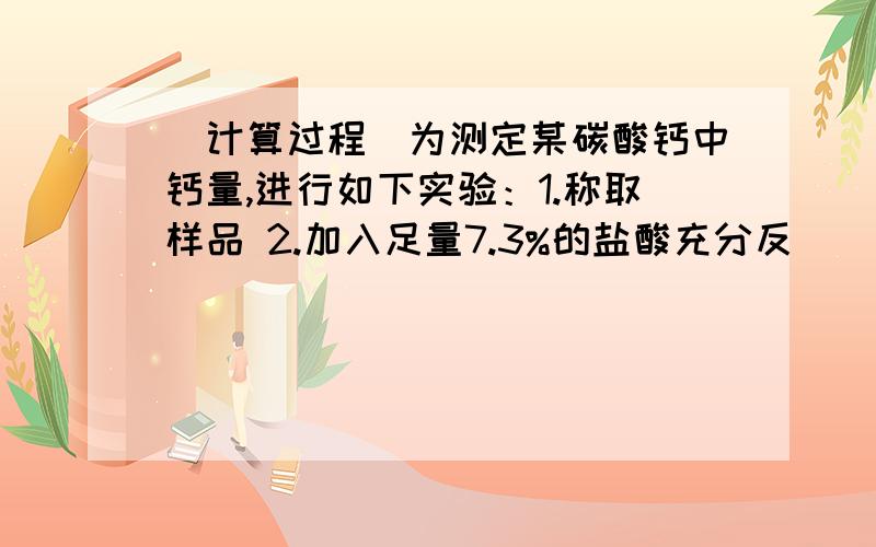 （计算过程）为测定某碳酸钙中钙量,进行如下实验：1.称取样品 2.加入足量7.3%的盐酸充分反