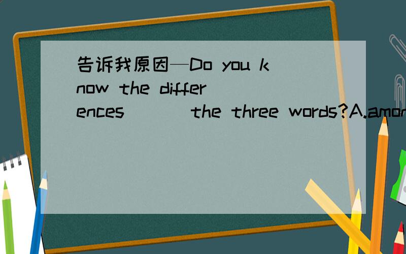 告诉我原因—Do you know the differences___ the three words?A.among