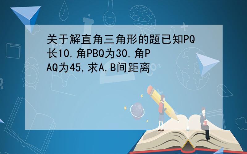 关于解直角三角形的题已知PQ长10,角PBQ为30,角PAQ为45,求A,B间距离