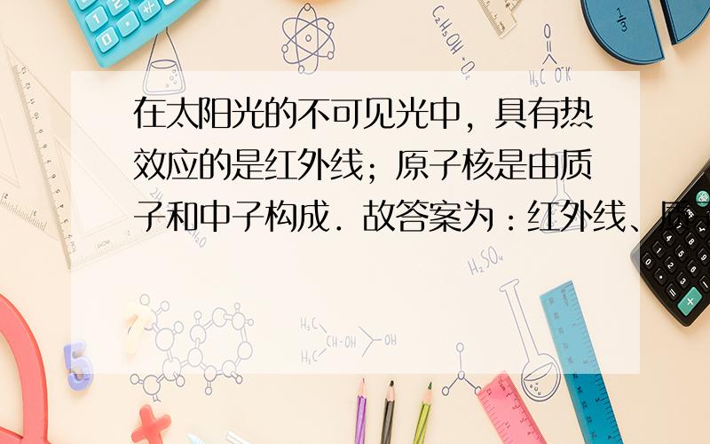 在太阳光的不可见光中，具有热效应的是红外线；原子核是由质子和中子构成．故答案为：红外线、质子、中子．