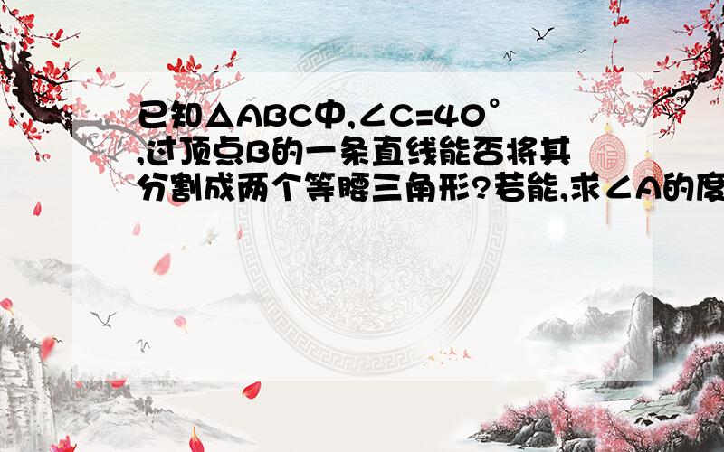 已知△ABC中,∠C=40°,过顶点B的一条直线能否将其分割成两个等腰三角形?若能,求∠A的度数