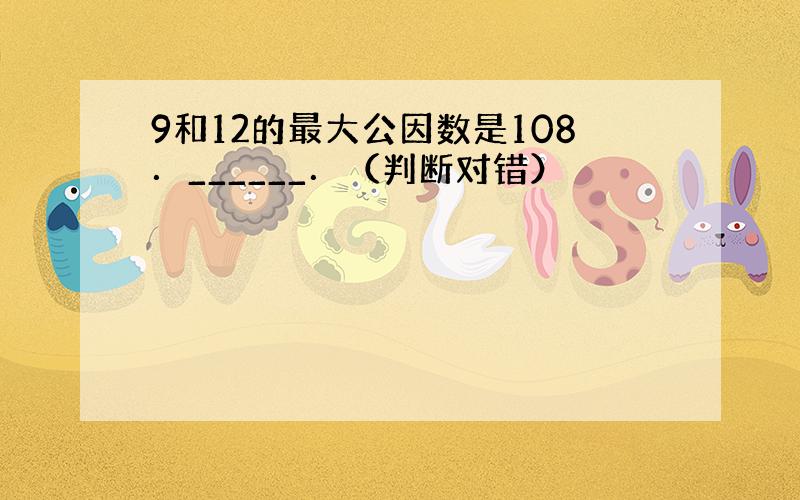 9和12的最大公因数是108．______．（判断对错）