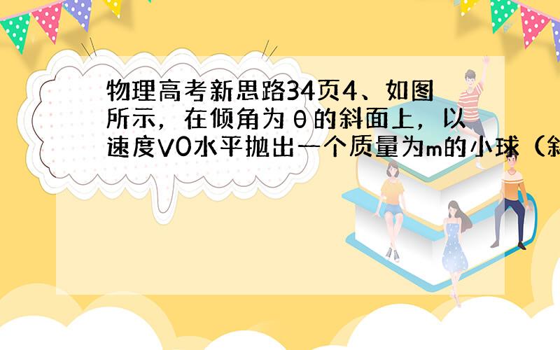 物理高考新思路34页4、如图所示，在倾角为θ的斜面上，以速度V0水平抛出一个质量为m的小球（斜面足够长，重力加速度为g）