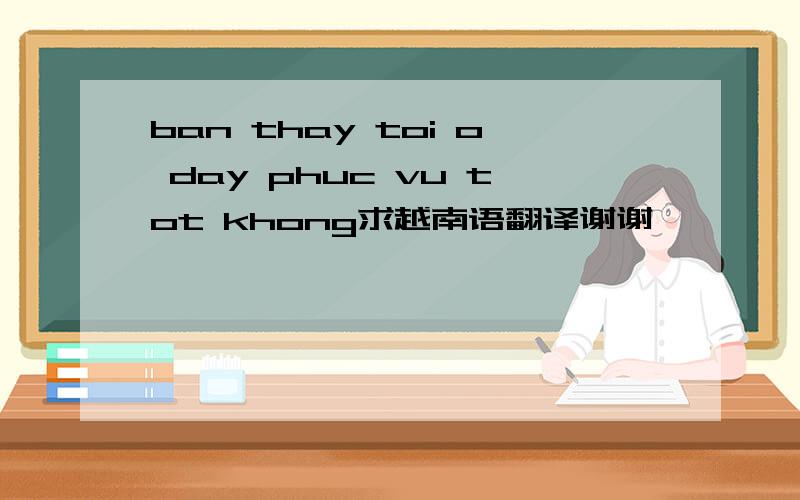 ban thay toi o day phuc vu tot khong求越南语翻译谢谢