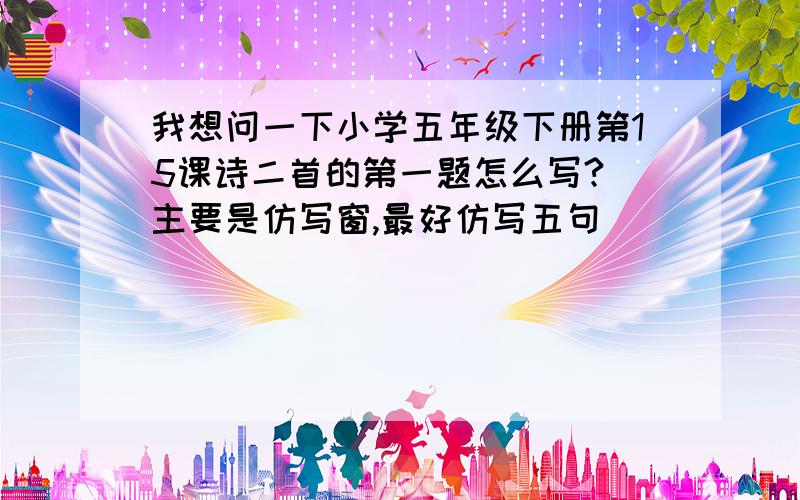 我想问一下小学五年级下册第15课诗二首的第一题怎么写?（主要是仿写窗,最好仿写五句）