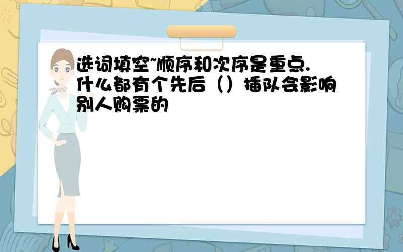 选词填空~顺序和次序是重点.什么都有个先后（）插队会影响别人购票的