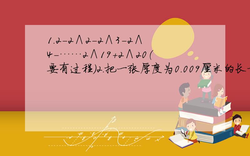 1.2-2∧2-2∧3-2∧4-……2∧19+2∧20（要有过程）2.把一张厚度为0.009厘米的长方形纸片一次又一次的