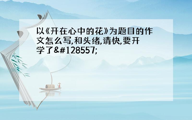 以《开在心中的花》为题目的作文怎么写,和头绪,请快,要开学了😭