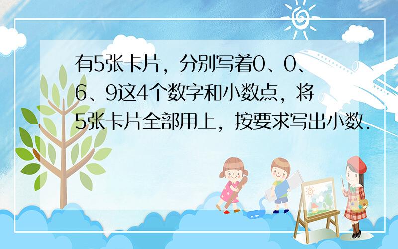 有5张卡片，分别写着0、0、6、9这4个数字和小数点，将5张卡片全部用上，按要求写出小数．