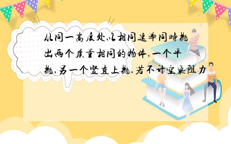 从同一高度处以相同速率同时抛出两个质量相同的物体,一个平抛,另一个竖直上抛,若不计空气阻力