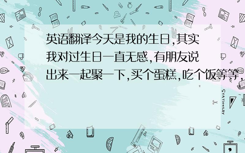 英语翻译今天是我的生日,其实我对过生日一直无感,有朋友说出来一起聚一下,买个蛋糕,吃个饭等等,毕竟路途相隔较远,明天晚上