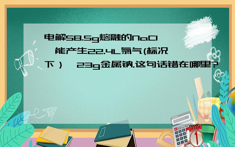 电解58.5g熔融的NaCl,能产生22.4L氯气(标况下）,23g金属钠.这句话错在哪里?