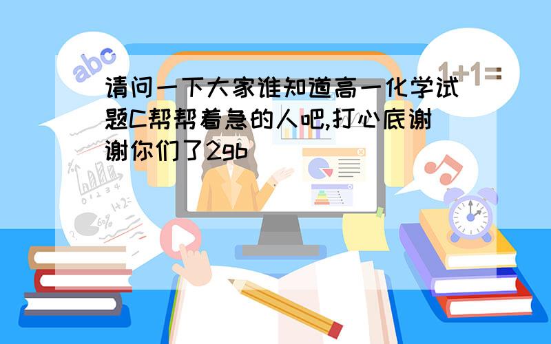 请问一下大家谁知道高一化学试题C帮帮着急的人吧,打心底谢谢你们了2gb