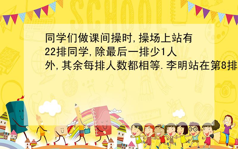 同学们做课间操时,操场上站有22排同学,除最后一排少1人外,其余每排人数都相等.李明站在第8排,从排头数,他是第12个,