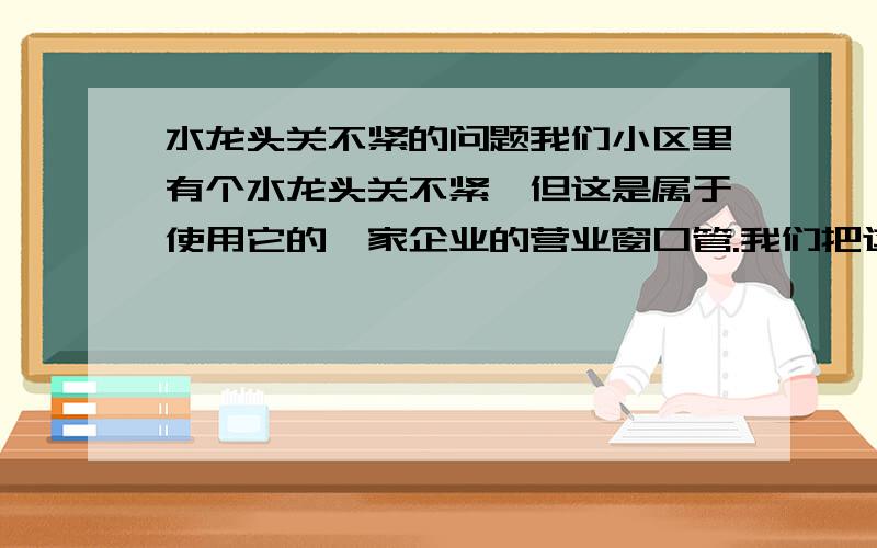 水龙头关不紧的问题我们小区里有个水龙头关不紧,但这是属于使用它的一家企业的营业窗口管.我们把这个问题告知他们,他们不愿解