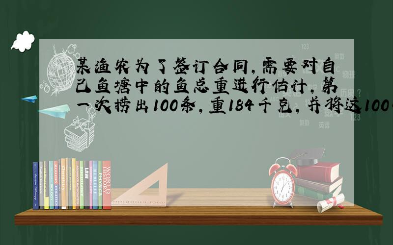 某渔农为了签订合同,需要对自己鱼塘中的鱼总重进行估计,第一次捞出100条,重184千克,并将这100条做上记号,放入水中