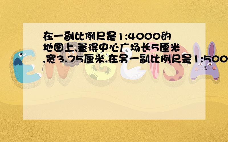 在一副比例尺是1:4000的地图上,量得中心广场长5厘米,宽3.75厘米.在另一副比例尺是1:5000的地图上,中