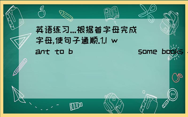 英语练习...根据首字母完成字母,使句子通顺.1.I want to b_______ some books from