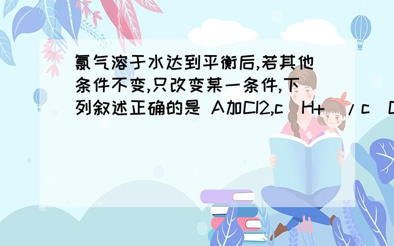 氯气溶于水达到平衡后,若其他条件不变,只改变某一条件,下列叙述正确的是 A加CI2,c(H+)/c(ClO-) 减小