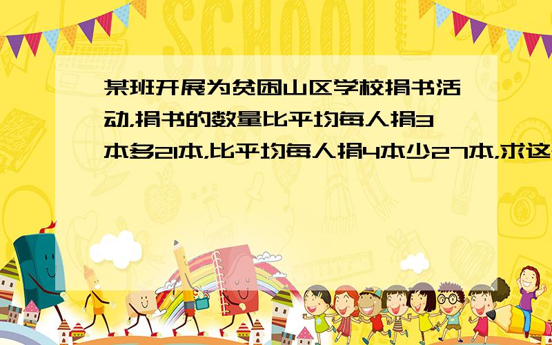 某班开展为贫困山区学校捐书活动，捐书的数量比平均每人捐3本多21本，比平均每人捐4本少27本，求这个班有多少名学生？如果