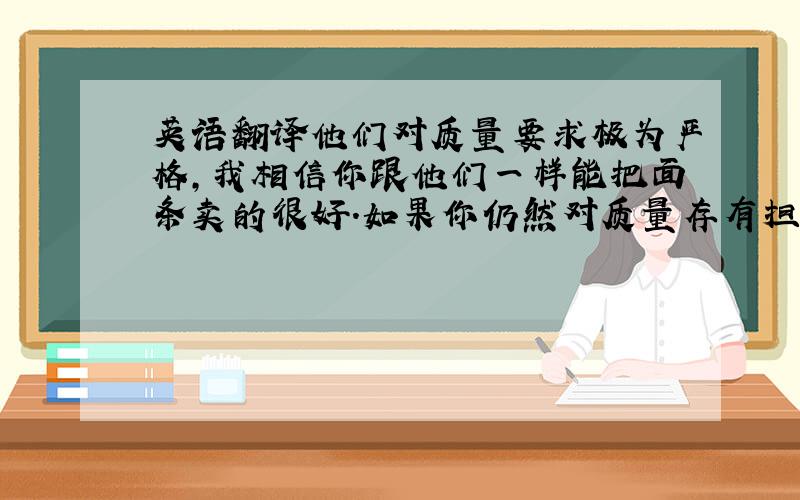 英语翻译他们对质量要求极为严格,我相信你跟他们一样能把面条卖的很好.如果你仍然对质量存有担心,那我们会尊重你的选择生产5