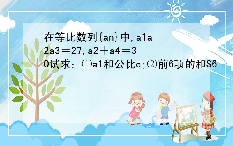 在等比数列{an}中,a1a2a3＝27,a2＋a4＝30试求：⑴a1和公比q;⑵前6项的和S6