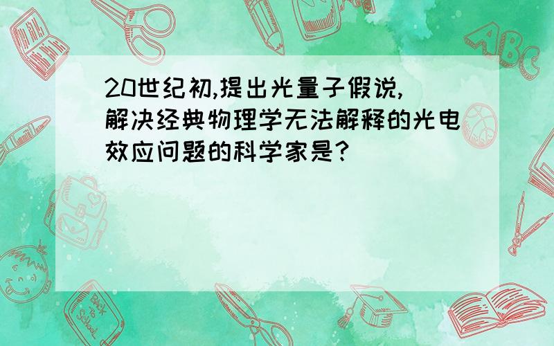 20世纪初,提出光量子假说,解决经典物理学无法解释的光电效应问题的科学家是?