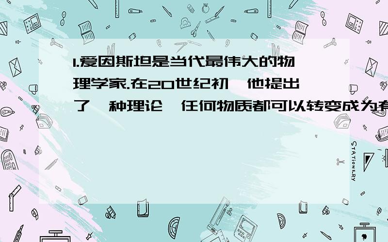 1.爱因斯坦是当代最伟大的物理学家.在20世纪初,他提出了一种理论,任何物质都可以转变成为有用的能量,并推出了著名的公式