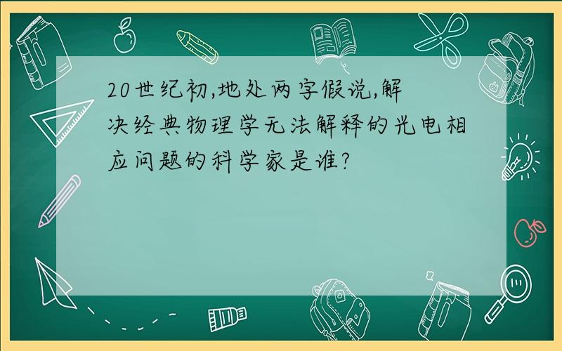 20世纪初,地处两字假说,解决经典物理学无法解释的光电相应问题的科学家是谁?