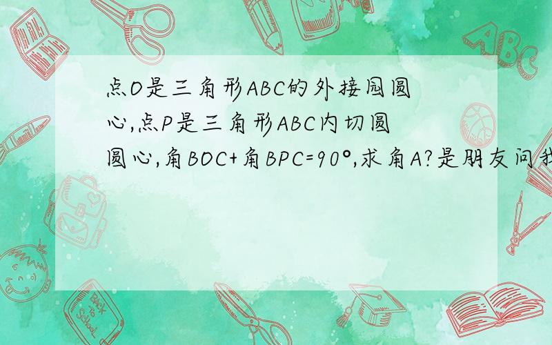 点O是三角形ABC的外接园圆心,点P是三角形ABC内切圆圆心,角BOC+角BPC=90°,求角A?是朋友问我的初中数学题