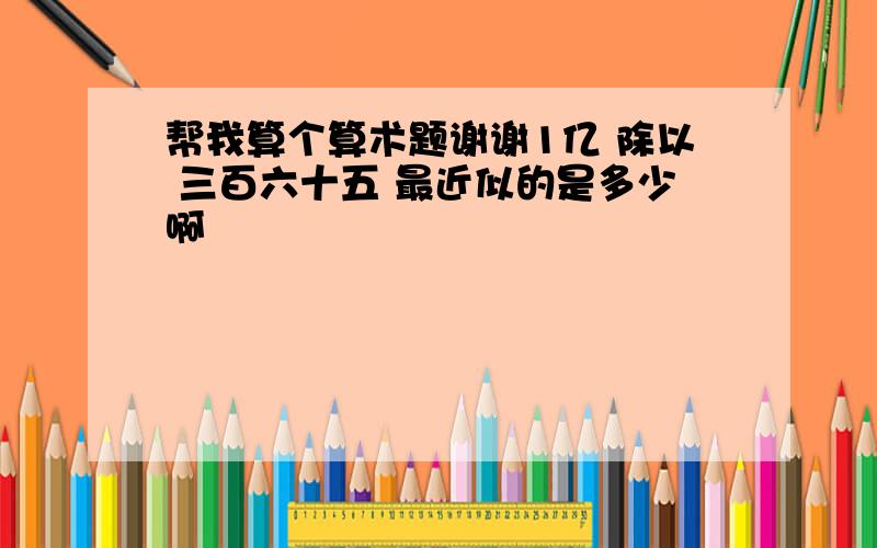 帮我算个算术题谢谢1亿 除以 三百六十五 最近似的是多少啊