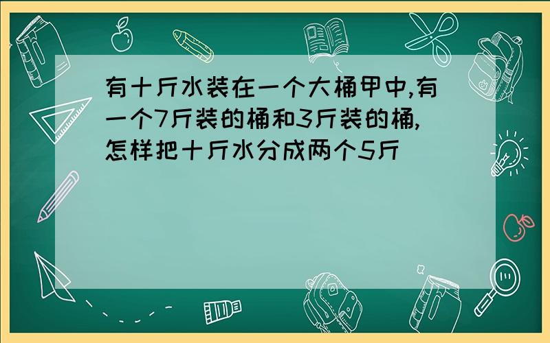 有十斤水装在一个大桶甲中,有一个7斤装的桶和3斤装的桶,怎样把十斤水分成两个5斤