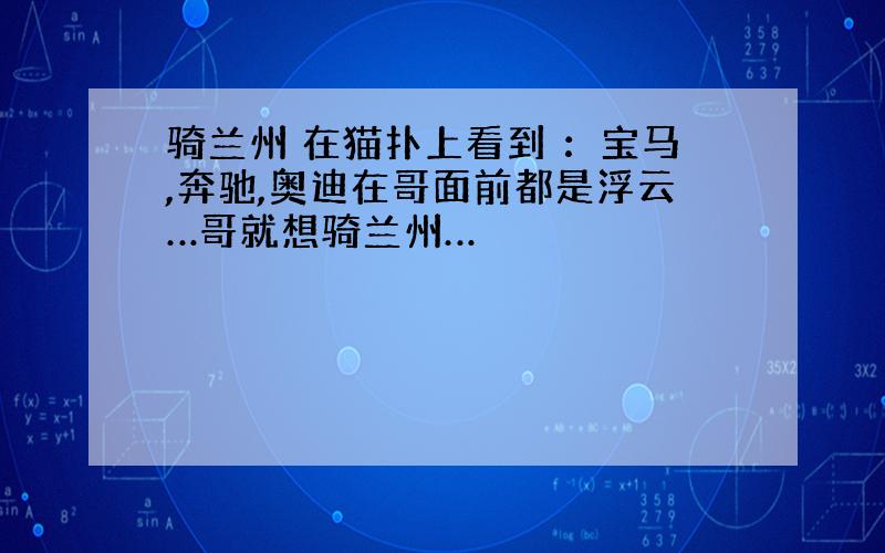 骑兰州 在猫扑上看到 ：宝马,奔驰,奥迪在哥面前都是浮云…哥就想骑兰州…