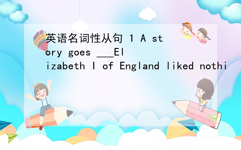 英语名词性从句 1 A story goes ___Elizabeth I of England liked nothi