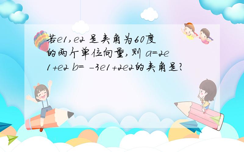 若e1,e2 是夹角为60度的两个单位向量,则 a=2e1+e2 b= -3e1+2e2的夹角是?