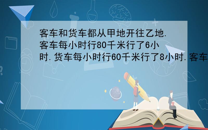 客车和货车都从甲地开往乙地.客车每小时行80千米行了6小时.货车每小时行60千米行了8小时.客车和货车行驶