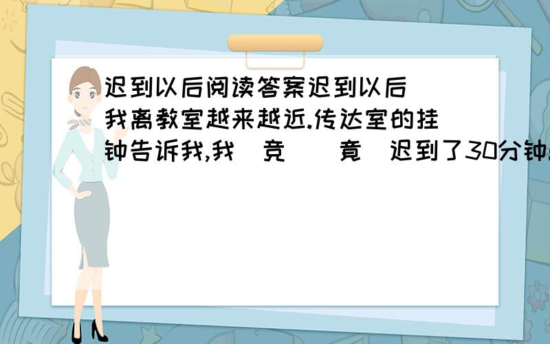 迟到以后阅读答案迟到以后　　我离教室越来越近.传达室的挂钟告诉我,我（竞　　竟）迟到了30分钟!每走（近　　进）一步,我