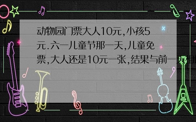 动物园门票大人10元,小孩5元.六一儿童节那一天,儿童免票,大人还是10元一张,结果与前一天相比