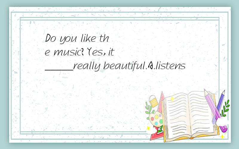 Do you like the music?Yes,it_____really beautiful.A.listens