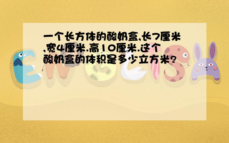 一个长方体的酸奶盒,长7厘米,宽4厘米.高10厘米.这个酸奶盒的体积是多少立方米?